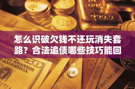 武汉怎么识破欠钱不还玩消失套路？合法追债哪些技巧能回款